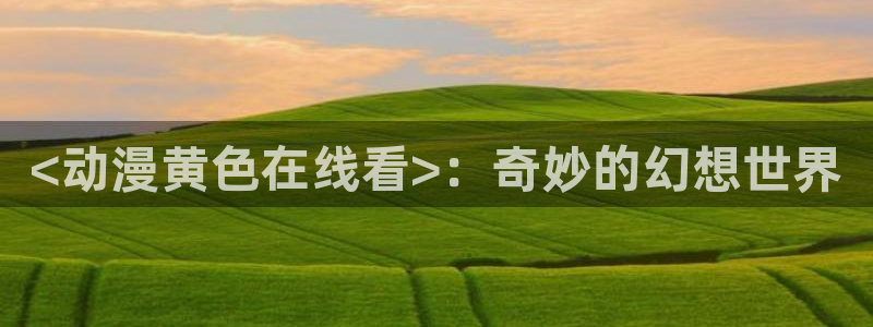 omofun专注动漫官网入口：<动漫黄色在线看>：奇妙的幻想世界