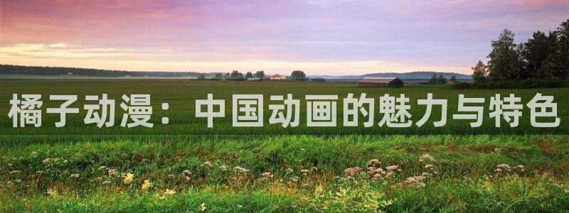 omofunapp官网下载：橘子动漫：中国动画的魅力与特色