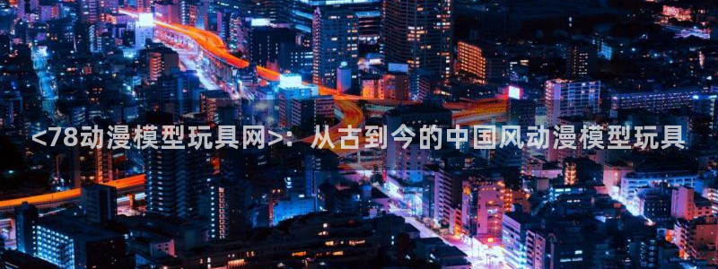 omofun..com：<78动漫模型玩具网>：从古到今的中国风动漫模型玩具